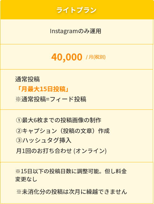 ライトプラン　insytagramのみ運用　40,000円/　月（税別）通常投稿「月最大15日投稿」l※通常投稿＝フィード投稿①最大6枚までの投稿画像の制作②キャプション（投稿の文章）作成③ハッシュタグ挿入　月1回のお打ち合わせ（オンライン）※15日以下の投稿日数に調整可能。但し料金変更なし　※未消化分の投稿は次月に繰越できません。