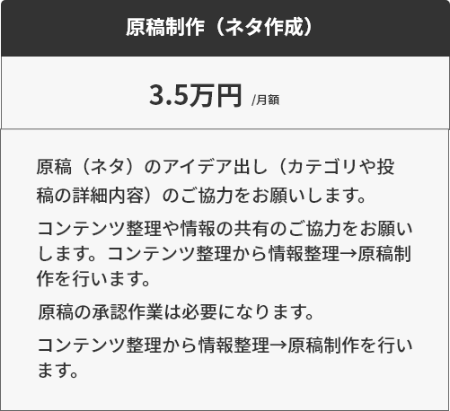 オプション1原稿制作（ネタ作成）3.5万円原稿（ネタ）のアイデア出し（カテゴリや投
稿の詳細内容）のご協力をお願いします。コンテンツ整理や情報の共有のご協力をお願い
します。コンテンツ整理から情報整理→原稿制
作を行います。原稿の承認作業は必要になります。コンテンツ整理から情報整理→原稿制作を行い
ます。